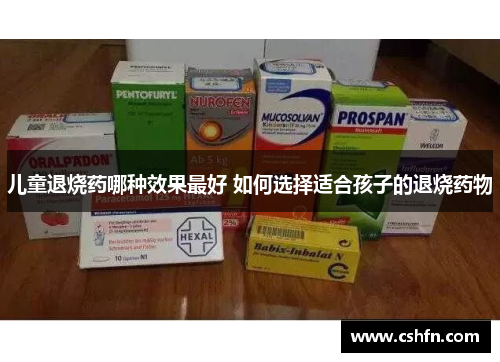 儿童退烧药哪种效果最好 如何选择适合孩子的退烧药物 儿童退烧药哪种效果最好 如何选择适合孩子的退烧药物